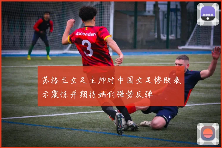 苏格兰女足主帅对中国女足惨败表示震惊并期待她们强势反弹