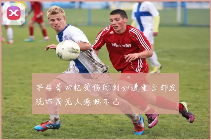 字母哥回忆受伤时刻如遭重击却发现四周无人感慨不已