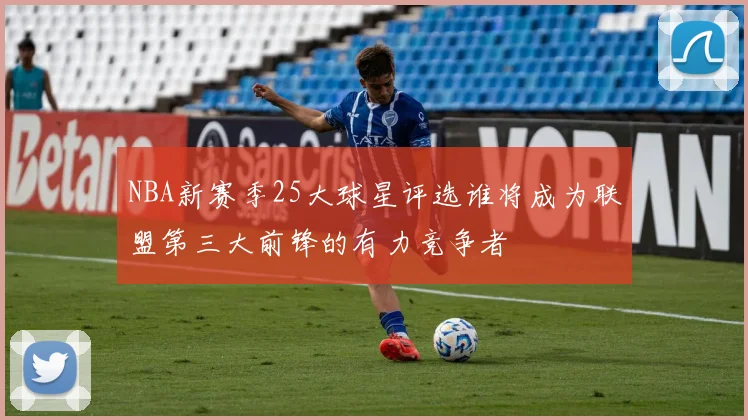 NBA新赛季25大球星评选谁将成为联盟第三大前锋的有力竞争者