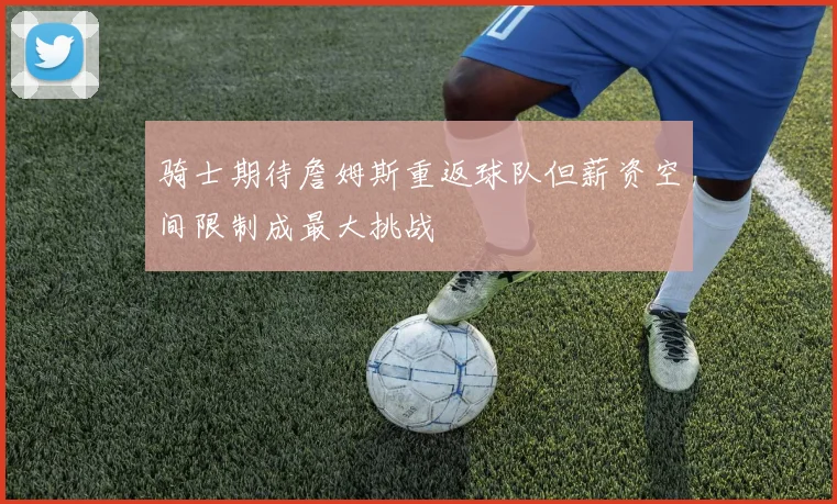 骑士期待詹姆斯重返球队但薪资空间限制成最大挑战