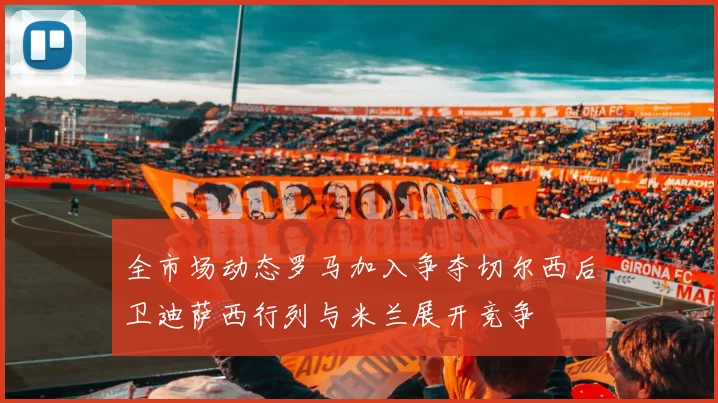 全市场动态罗马加入争夺切尔西后卫迪萨西行列与米兰展开竞争