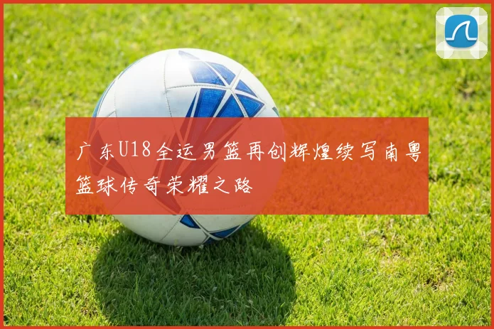 广东U18全运男篮再创辉煌续写南粤篮球传奇荣耀之路