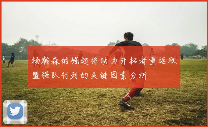 杨瀚森的崛起将助力开拓者重返联盟强队行列的关键因素分析