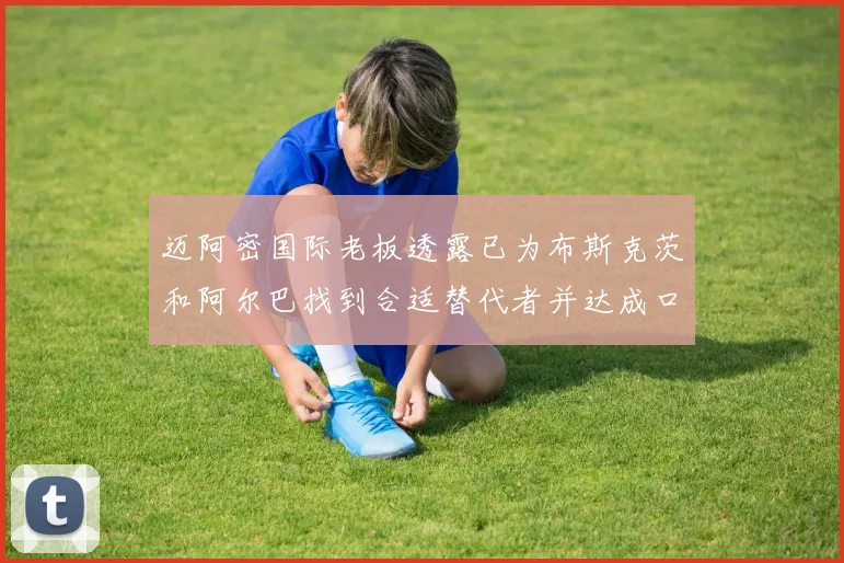迈阿密国际老板透露已为布斯克茨和阿尔巴找到合适替代者并达成口头协议
