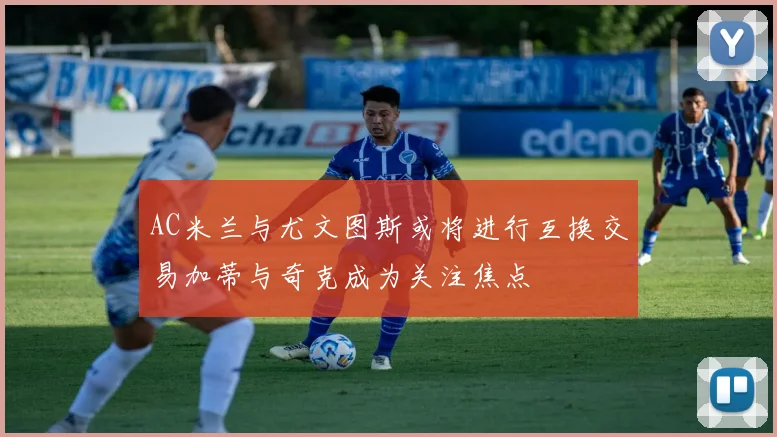 AC米兰与尤文图斯或将进行互换交易加蒂与奇克成为关注焦点