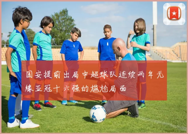 国安提前出局中超球队连续两年无缘亚冠十六强的尴尬局面