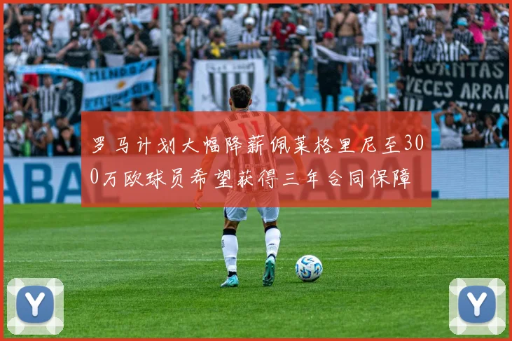 罗马计划大幅降薪佩莱格里尼至300万欧球员希望获得三年合同保障