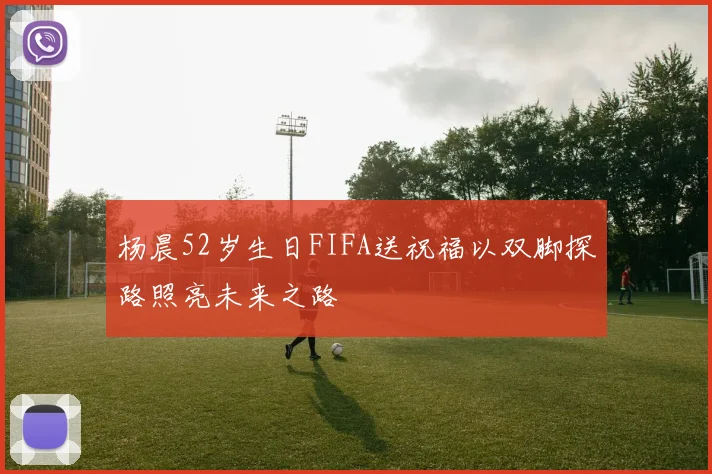 杨晨52岁生日FIFA送祝福以双脚探路照亮未来之路