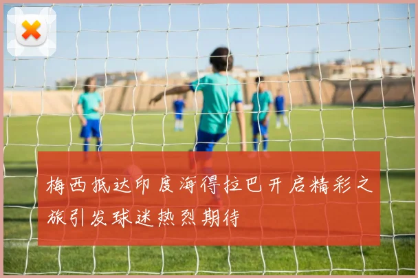 梅西抵达印度海得拉巴开启精彩之旅引发球迷热烈期待