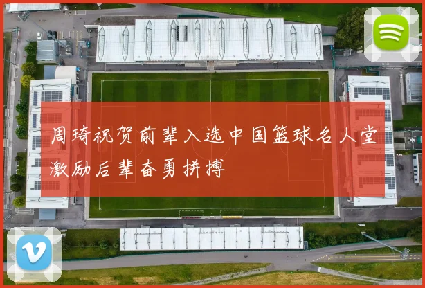 周琦祝贺前辈入选中国篮球名人堂激励后辈奋勇拼搏