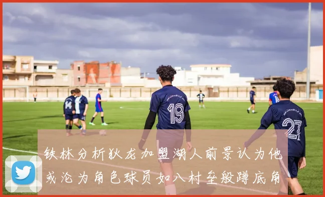 铁林分析狄龙加盟湖人前景认为他或沦为角色球员如八村垒般蹲底角