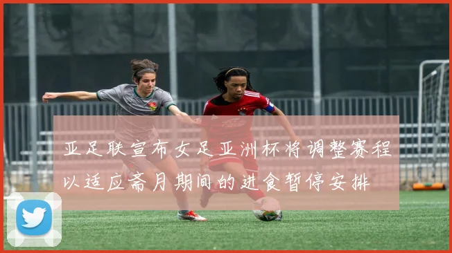 亚足联宣布女足亚洲杯将调整赛程以适应斋月期间的进食暂停安排