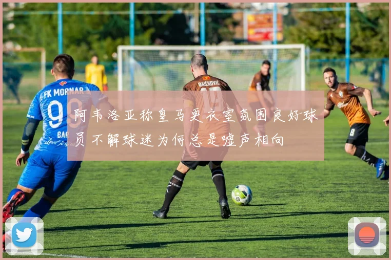 阿韦洛亚称皇马更衣室氛围良好球员不解球迷为何总是嘘声相向