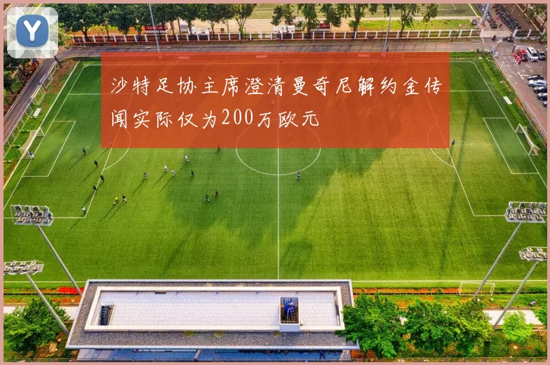 沙特足协主席澄清曼奇尼解约金传闻实际仅为200万欧元