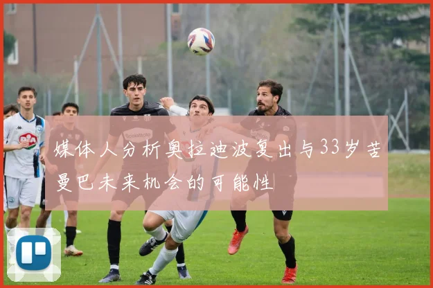 媒体人分析奥拉迪波复出与33岁苦曼巴未来机会的可能性