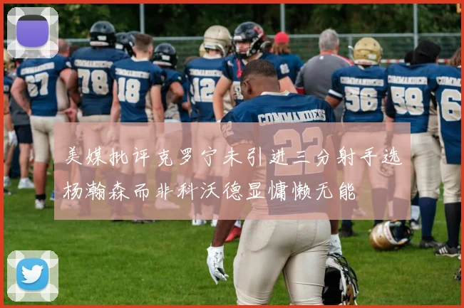 美媒批评克罗宁未引进三分射手选杨瀚森而非科沃德显慵懒无能