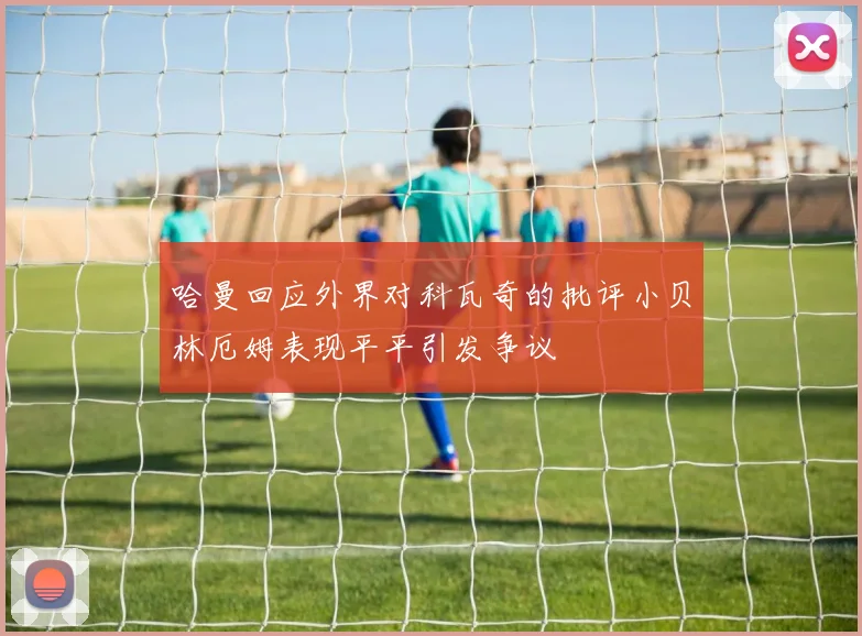 哈曼回应外界对科瓦奇的批评小贝林厄姆表现平平引发争议