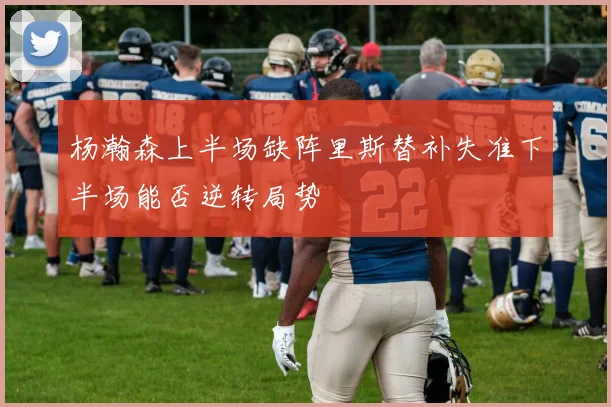 杨瀚森上半场缺阵里斯替补失准下半场能否逆转局势