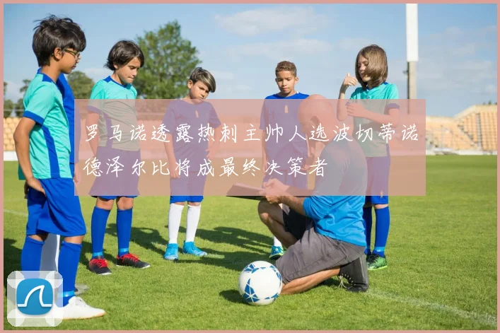 罗马诺透露热刺主帅人选波切蒂诺德泽尔比将成最终决策者