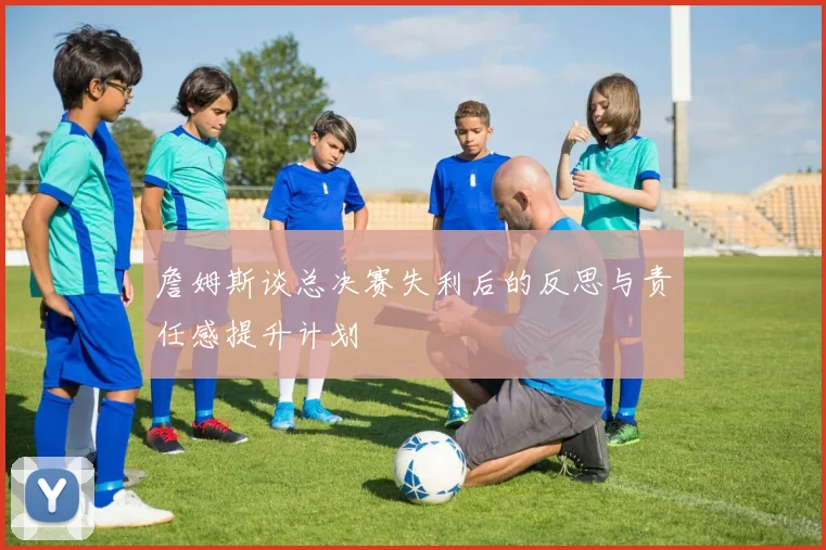 詹姆斯谈总决赛失利后的反思与责任感提升计划