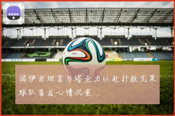 诺伊尔坦言与塔全力以赴扑救无果球队落后心情沉重