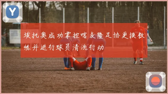埃托奥成功掌控喀麦隆足协更换教练并进行球员清洗行动