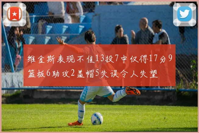 维金斯表现不佳13投7中仅得17分9篮板6助攻2盖帽5失误令人失望