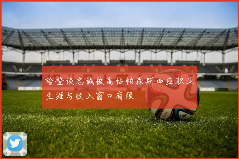 哈登谈忠诚被高估帕森斯回应职业生涯与收入窗口有限