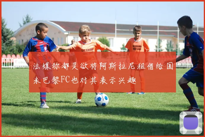 法媒称都灵欲将阿斯拉尼租借给国米巴黎FC也对其表示兴趣