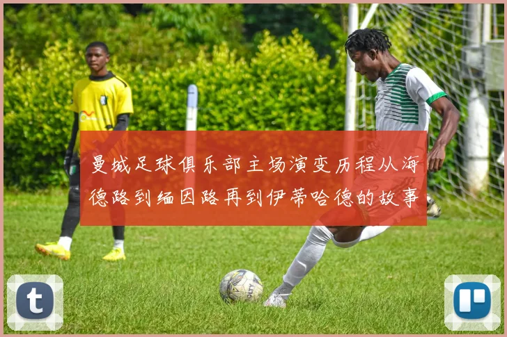 曼城足球俱乐部主场演变历程从海德路到缅因路再到伊蒂哈德的故事