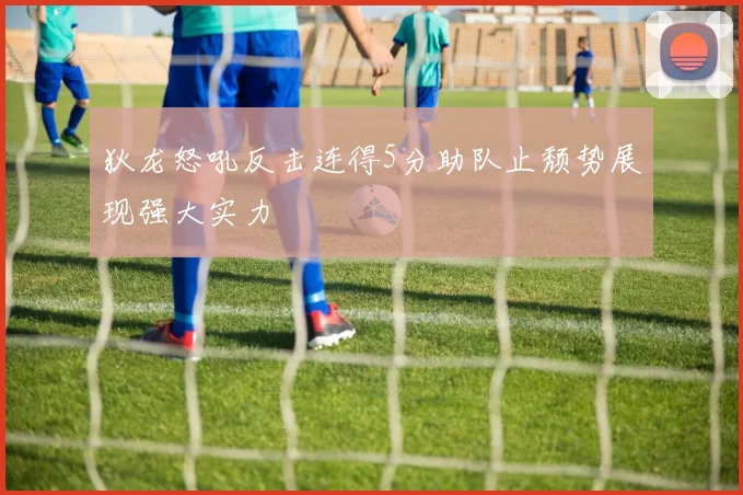 狄龙怒吼反击连得5分助队止颓势展现强大实力