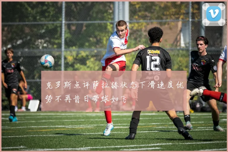 克罗斯点评萨拉赫状态下滑速度优势不再昔日带球如飞