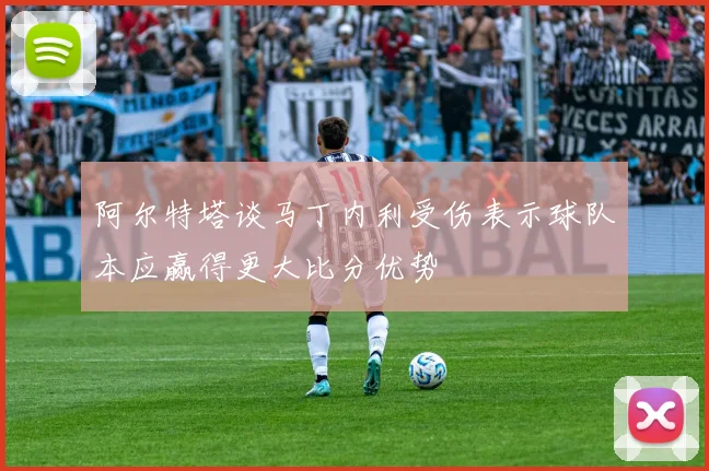 阿尔特塔谈马丁内利受伤表示球队本应赢得更大比分优势